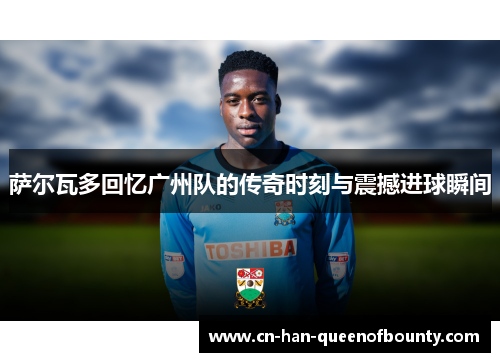 萨尔瓦多回忆广州队的传奇时刻与震撼进球瞬间