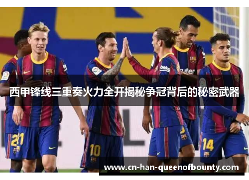 西甲锋线三重奏火力全开揭秘争冠背后的秘密武器
