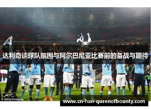 达利奇谈球队氛围与阿尔巴尼亚比赛前的备战与期待