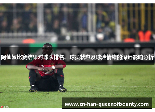 阿仙奴比赛结果对球队排名、球员状态及球迷情绪的深远影响分析